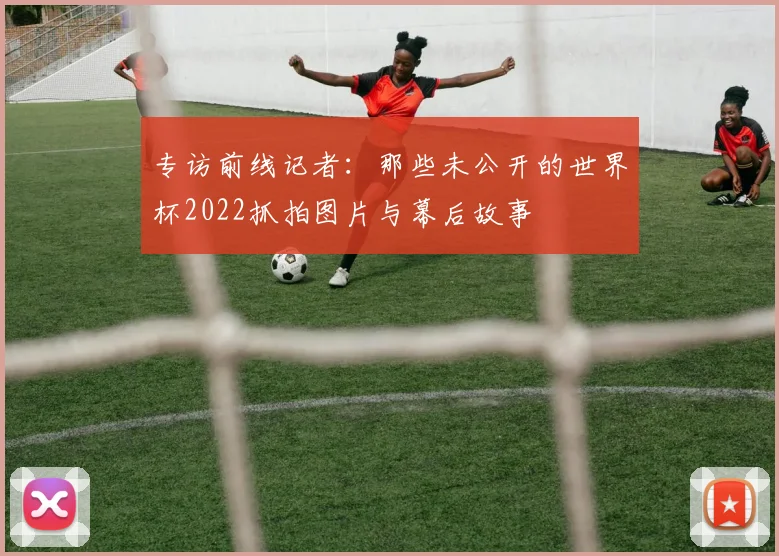 专访前线记者：那些未公开的世界杯2022抓拍图片与幕后故事