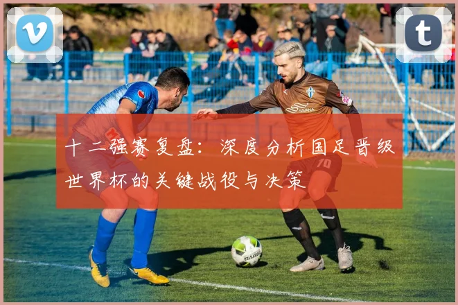 十二强赛复盘：深度分析国足晋级世界杯的关键战役与决策